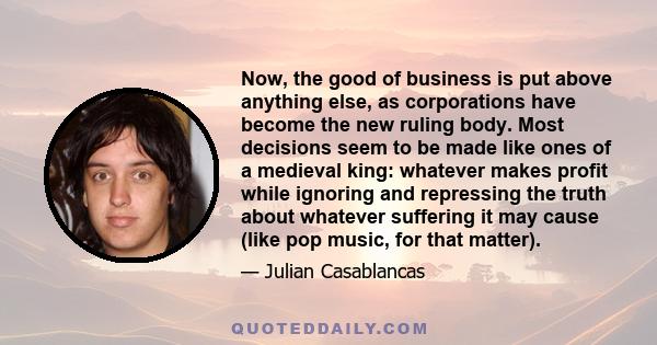 Now, the good of business is put above anything else, as corporations have become the new ruling body. Most decisions seem to be made like ones of a medieval king: whatever makes profit while ignoring and repressing the 