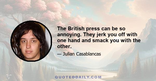 The British press can be so annoying. They jerk you off with one hand and smack you with the other.