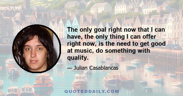 The only goal right now that I can have, the only thing I can offer right now, is the need to get good at music, do something with quality.