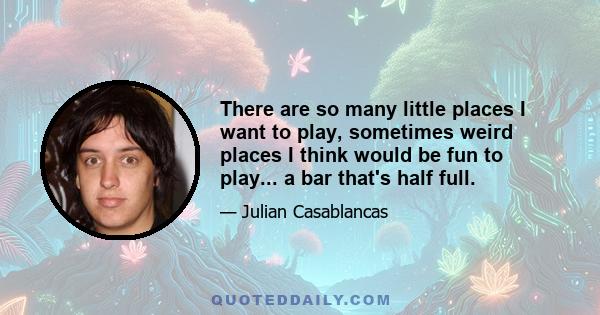 There are so many little places I want to play, sometimes weird places I think would be fun to play... a bar that's half full.