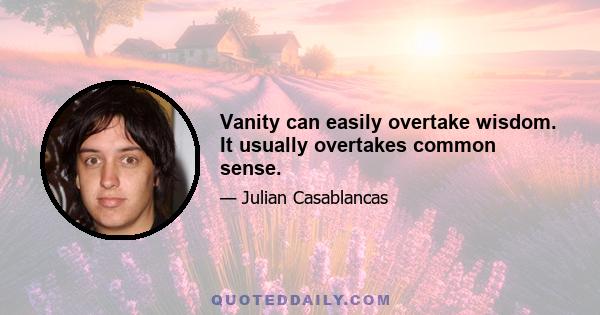 Vanity can easily overtake wisdom. It usually overtakes common sense.