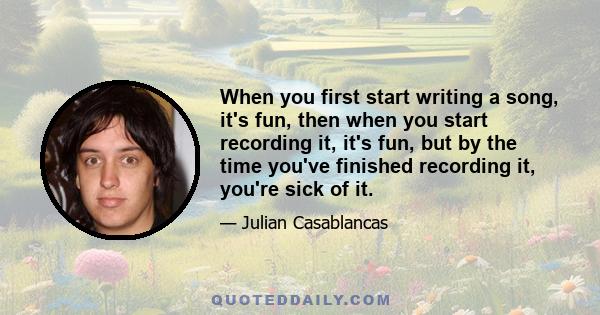 When you first start writing a song, it's fun, then when you start recording it, it's fun, but by the time you've finished recording it, you're sick of it.