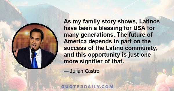 As my family story shows, Latinos have been a blessing for USA for many generations. The future of America depends in part on the success of the Latino community, and this opportunity is just one more signifier of that.