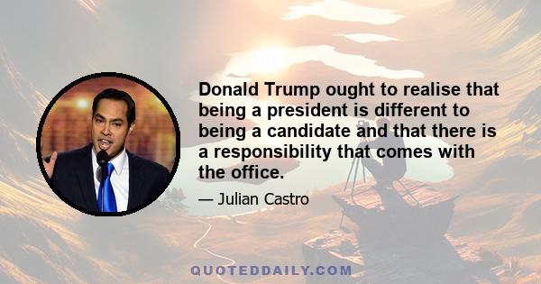 Donald Trump ought to realise that being a president is different to being a candidate and that there is a responsibility that comes with the office.