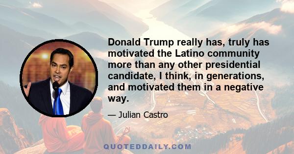 Donald Trump really has, truly has motivated the Latino community more than any other presidential candidate, I think, in generations, and motivated them in a negative way.