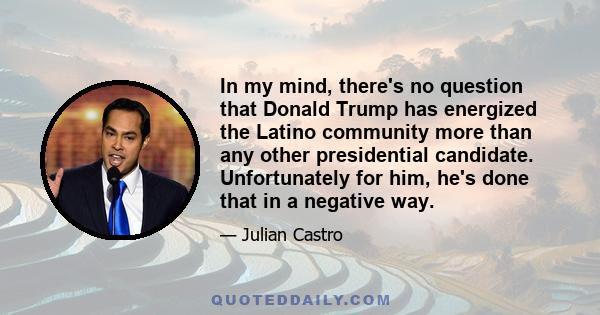 In my mind, there's no question that Donald Trump has energized the Latino community more than any other presidential candidate. Unfortunately for him, he's done that in a negative way.