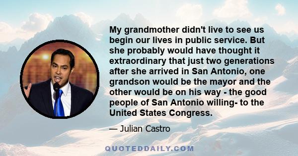 My grandmother didn't live to see us begin our lives in public service. But she probably would have thought it extraordinary that just two generations after she arrived in San Antonio, one grandson would be the mayor