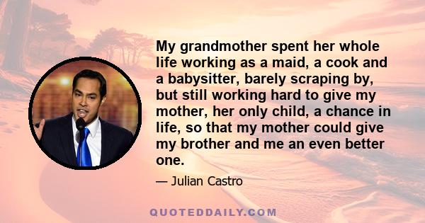 My grandmother spent her whole life working as a maid, a cook and a babysitter, barely scraping by, but still working hard to give my mother, her only child, a chance in life, so that my mother could give my brother and 