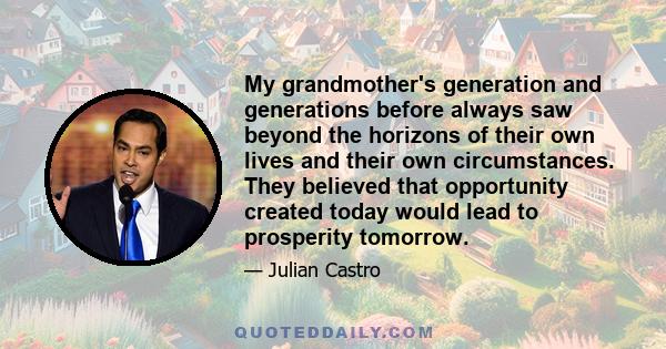 My grandmother's generation and generations before always saw beyond the horizons of their own lives and their own circumstances. They believed that opportunity created today would lead to prosperity tomorrow.