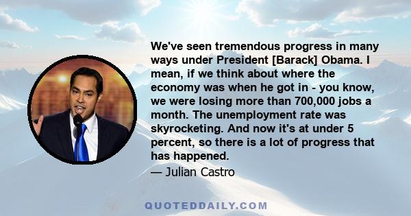 We've seen tremendous progress in many ways under President [Barack] Obama. I mean, if we think about where the economy was when he got in - you know, we were losing more than 700,000 jobs a month. The unemployment rate 