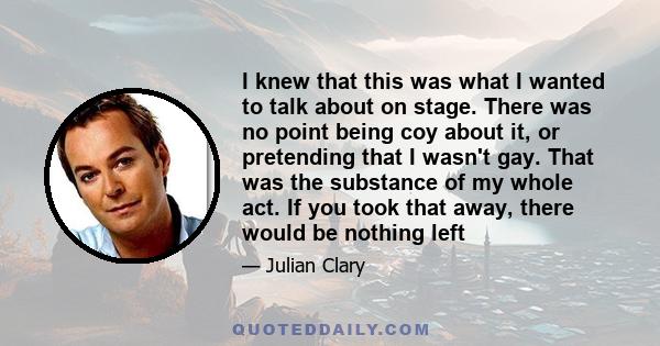 I knew that this was what I wanted to talk about on stage. There was no point being coy about it, or pretending that I wasn't gay. That was the substance of my whole act. If you took that away, there would be nothing