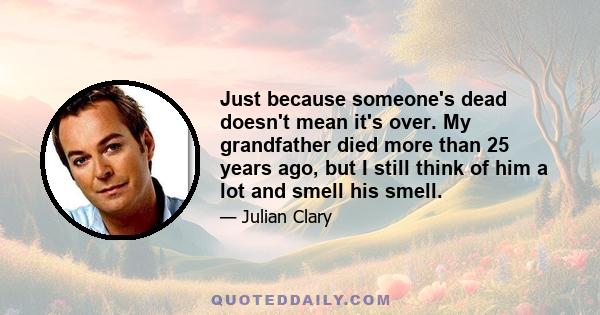 Just because someone's dead doesn't mean it's over. My grandfather died more than 25 years ago, but I still think of him a lot and smell his smell.