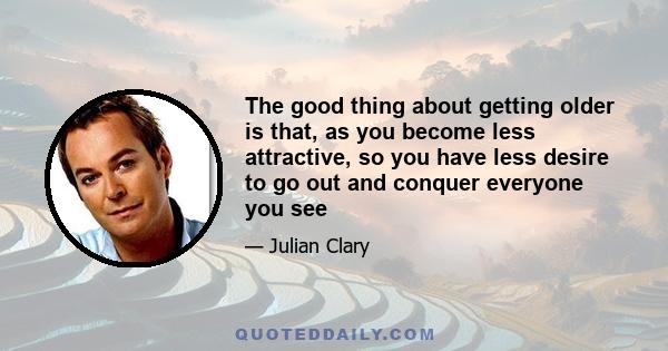 The good thing about getting older is that, as you become less attractive, so you have less desire to go out and conquer everyone you see