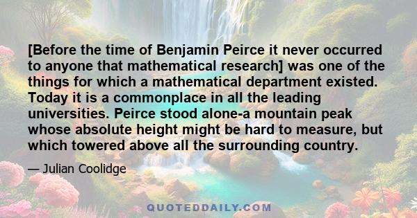 [Before the time of Benjamin Peirce it never occurred to anyone that mathematical research] was one of the things for which a mathematical department existed. Today it is a commonplace in all the leading universities.