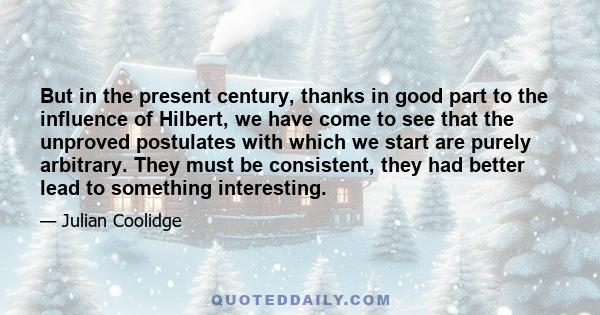 But in the present century, thanks in good part to the influence of Hilbert, we have come to see that the unproved postulates with which we start are purely arbitrary. They must be consistent, they had better lead to