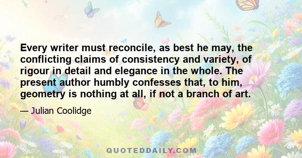 Every writer must reconcile, as best he may, the conflicting claims of consistency and variety, of rigour in detail and elegance in the whole. The present author humbly confesses that, to him, geometry is nothing at