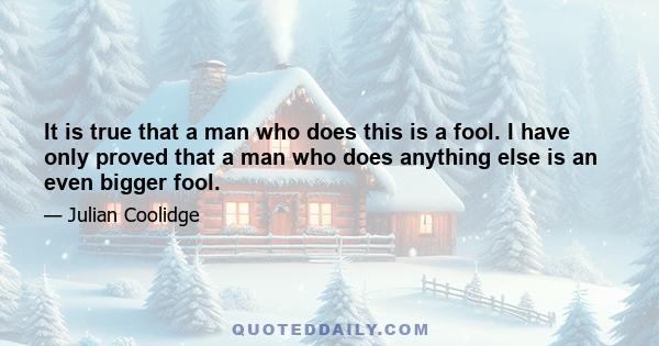 It is true that a man who does this is a fool. I have only proved that a man who does anything else is an even bigger fool.