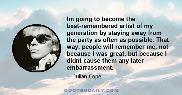 Im going to become the best-remembered artist of my generation by staying away from the party as often as possible. That way, people will remember me, not because I was great, but because I didnt cause them any later