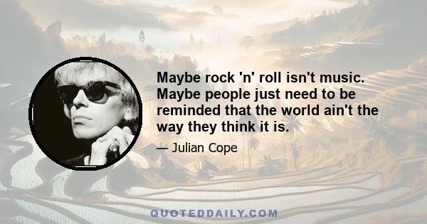 Maybe rock 'n' roll isn't music. Maybe people just need to be reminded that the world ain't the way they think it is.