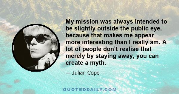 My mission was always intended to be slightly outside the public eye, because that makes me appear more interesting than I really am. A lot of people don’t realise that merely by staying away, you can create a myth.