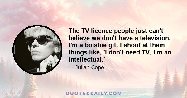 The TV licence people just can't believe we don't have a television. I'm a bolshie git. I shout at them things like, 'I don't need TV, I'm an intellectual.'