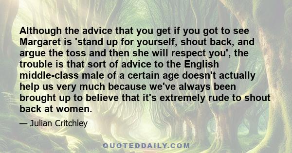 Although the advice that you get if you got to see Margaret is 'stand up for yourself, shout back, and argue the toss and then she will respect you', the trouble is that sort of advice to the English middle-class male