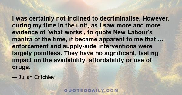 I was certainly not inclined to decriminalise. However, during my time in the unit, as I saw more and more evidence of 'what works', to quote New Labour's mantra of the time, it became apparent to me that ...