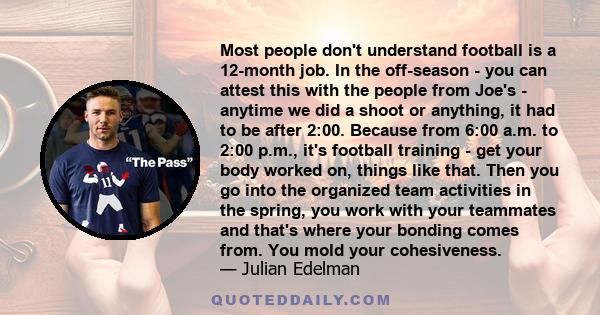 Most people don't understand football is a 12-month job. In the off-season - you can attest this with the people from Joe's - anytime we did a shoot or anything, it had to be after 2:00. Because from 6:00 a.m. to 2:00