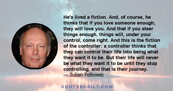 He's lived a fiction. And, of course, he thinks that if you love someone enough, they will love you. And that if you steer things enough, things will, under your control, come right. And this is the fiction of the