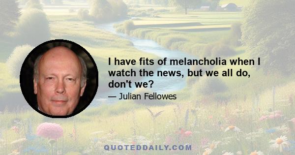 I have fits of melancholia when I watch the news, but we all do, don't we?