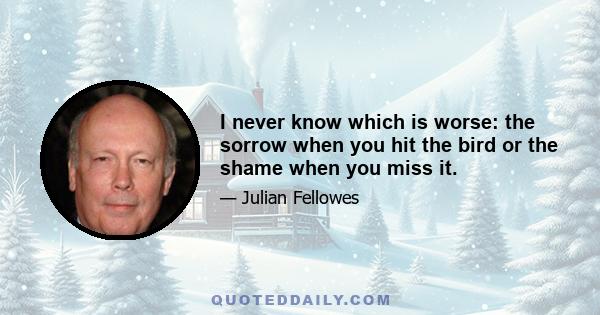 I never know which is worse: the sorrow when you hit the bird or the shame when you miss it.