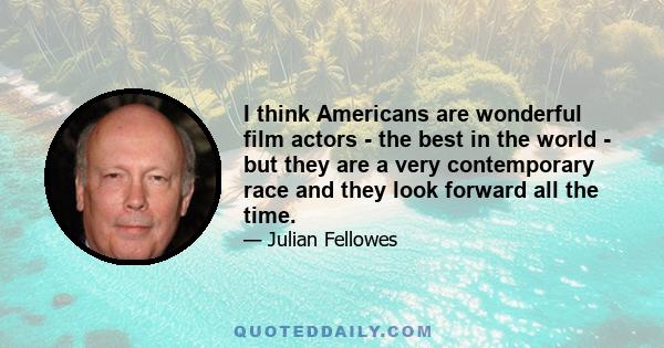 I think Americans are wonderful film actors - the best in the world - but they are a very contemporary race and they look forward all the time.