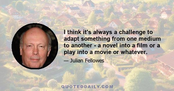 I think it's always a challenge to adapt something from one medium to another - a novel into a film or a play into a movie or whatever.