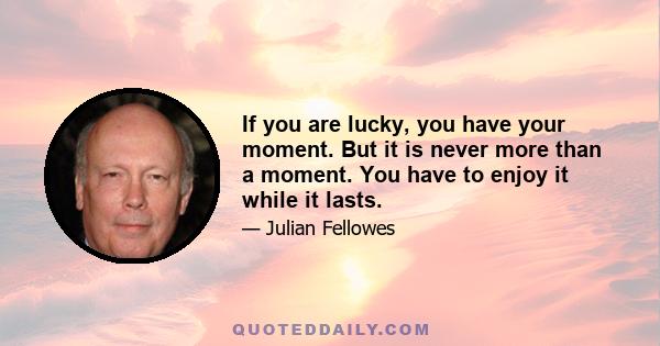 If you are lucky, you have your moment. But it is never more than a moment. You have to enjoy it while it lasts.