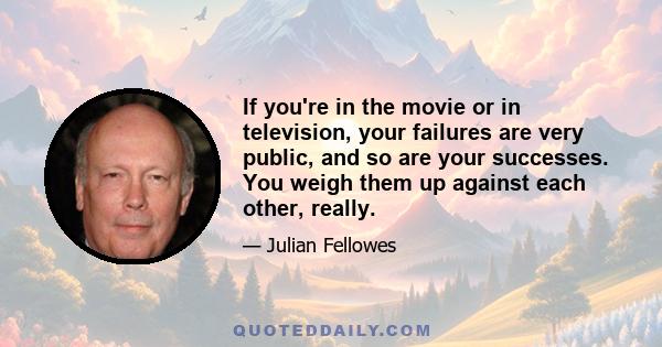 If you're in the movie or in television, your failures are very public, and so are your successes. You weigh them up against each other, really.