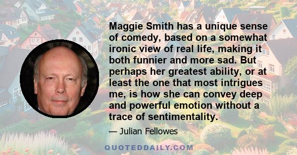 Maggie Smith has a unique sense of comedy, based on a somewhat ironic view of real life, making it both funnier and more sad. But perhaps her greatest ability, or at least the one that most intrigues me, is how she can