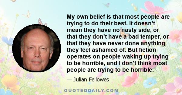 My own belief is that most people are trying to do their best. It doesn't mean they have no nasty side, or that they don't have a bad temper, or that they have never done anything they feel ashamed of. But fiction