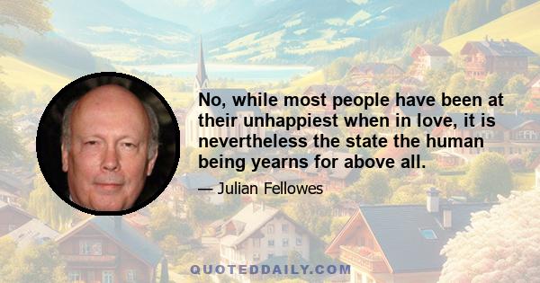 No, while most people have been at their unhappiest when in love, it is nevertheless the state the human being yearns for above all.