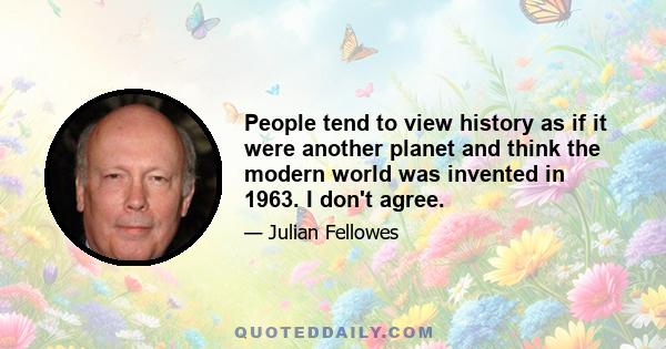 People tend to view history as if it were another planet and think the modern world was invented in 1963. I don't agree.