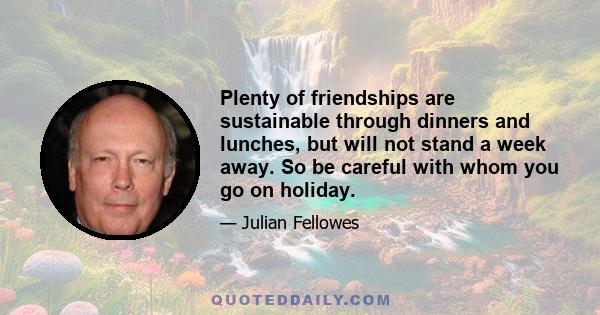 Plenty of friendships are sustainable through dinners and lunches, but will not stand a week away. So be careful with whom you go on holiday.