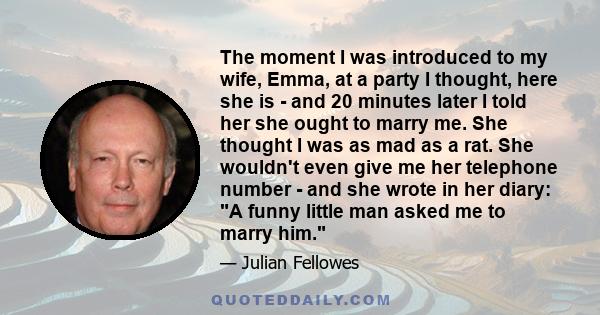 The moment I was introduced to my wife, Emma, at a party I thought, here she is - and 20 minutes later I told her she ought to marry me. She thought I was as mad as a rat. She wouldn't even give me her telephone number