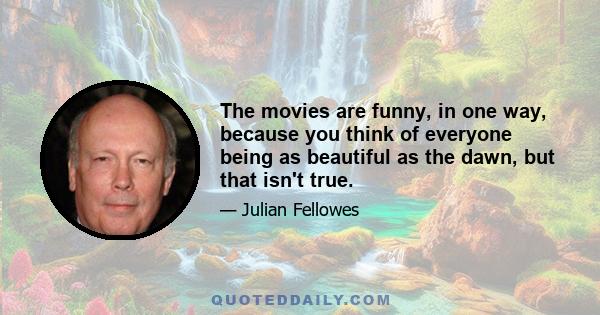 The movies are funny, in one way, because you think of everyone being as beautiful as the dawn, but that isn't true.