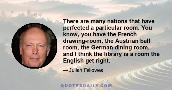 There are many nations that have perfected a particular room. You know, you have the French drawing-room, the Austrian ball room, the German dining room, and I think the library is a room the English get right.