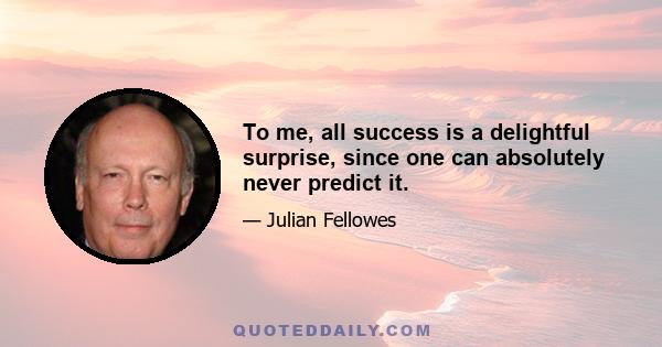 To me, all success is a delightful surprise, since one can absolutely never predict it.