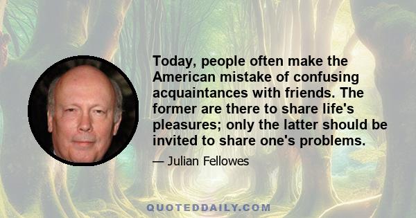 Today, people often make the American mistake of confusing acquaintances with friends. The former are there to share life's pleasures; only the latter should be invited to share one's problems.