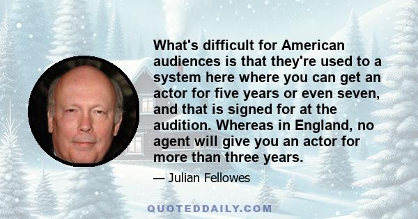 What's difficult for American audiences is that they're used to a system here where you can get an actor for five years or even seven, and that is signed for at the audition. Whereas in England, no agent will give you