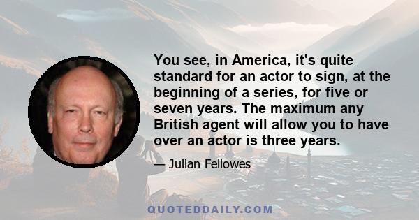 You see, in America, it's quite standard for an actor to sign, at the beginning of a series, for five or seven years. The maximum any British agent will allow you to have over an actor is three years.