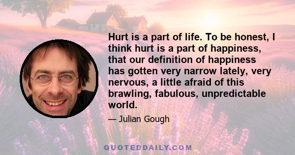 Hurt is a part of life. To be honest, I think hurt is a part of happiness, that our definition of happiness has gotten very narrow lately, very nervous, a little afraid of this brawling, fabulous, unpredictable world.