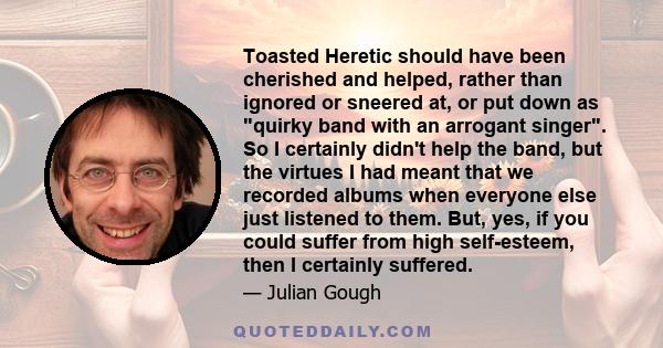 Toasted Heretic should have been cherished and helped, rather than ignored or sneered at, or put down as quirky band with an arrogant singer. So I certainly didn't help the band, but the virtues I had meant that we