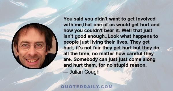 You said you didn't want to get involved with me,that one of us would get hurt and how you couldn't bear it. Well that just isn't good enough..Look what happens to people just living their lives. They get hurt, it's not 